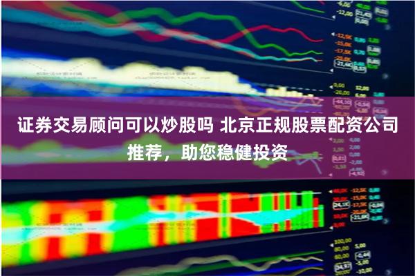 证券交易顾问可以炒股吗 北京正规股票配资公司推荐，助您稳健投资