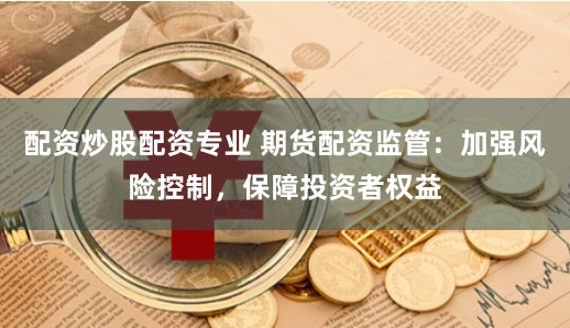 配资炒股配资专业 期货配资监管：加强风险控制，保障投资者权益