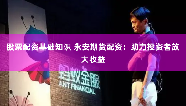 股票配资基础知识 永安期货配资：助力投资者放大收益
