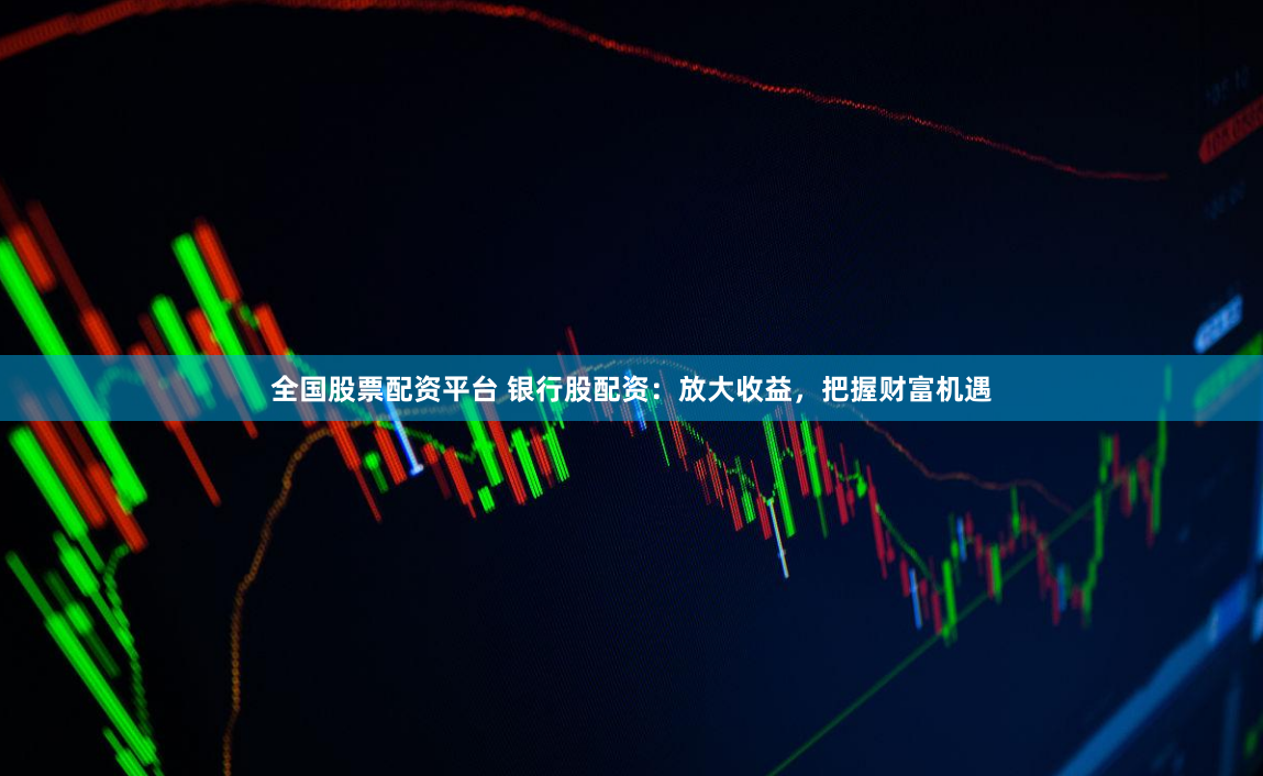 全国股票配资平台 银行股配资：放大收益，把握财富机遇