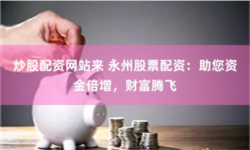 炒股配资网站来 永州股票配资：助您资金倍增，财富腾飞