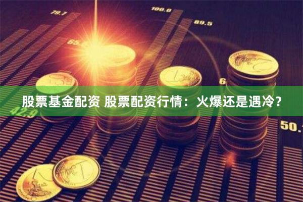 股票基金配资 股票配资行情：火爆还是遇冷？