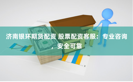 济南银环期货配资 股票配资客服：专业咨询，安全可靠