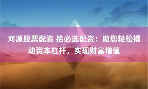 河源股票配资 拾必选配资：助您轻松撬动资本杠杆，实现财富增值