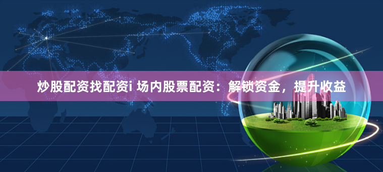 炒股配资找配资i 场内股票配资：解锁资金，提升收益