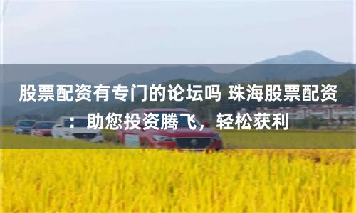 股票配资有专门的论坛吗 珠海股票配资：助您投资腾飞，轻松获利